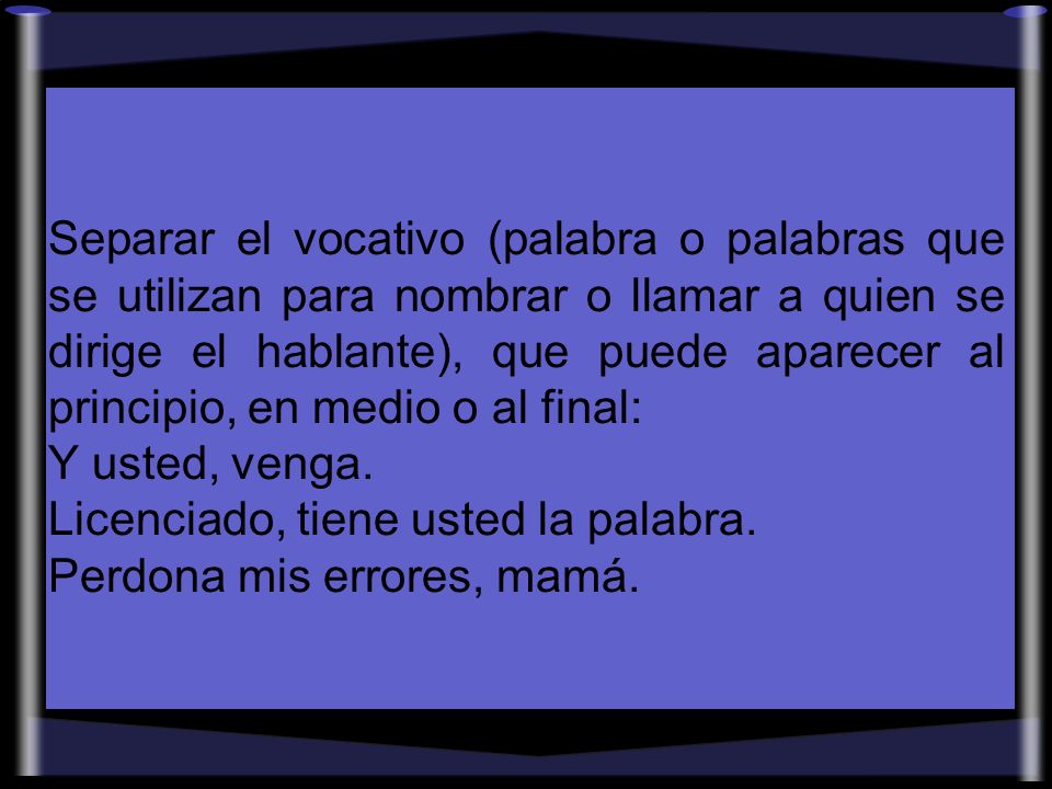 Separar el vocativo (palabra o palabras que se utilizan para nombrar o llamar a quien se dirige el hablante), que puede aparecer al principio, en medio o al final: