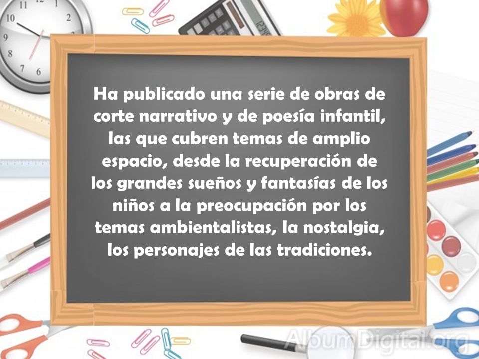 Ha publicado una serie de obras de corte narrativo y de poesía infantil, las que cubren temas de amplio espacio, desde la recuperación de los grandes sueños y fantasías de los niños a la preocupación por los temas ambientalistas, la nostalgia, los personajes de las tradiciones.