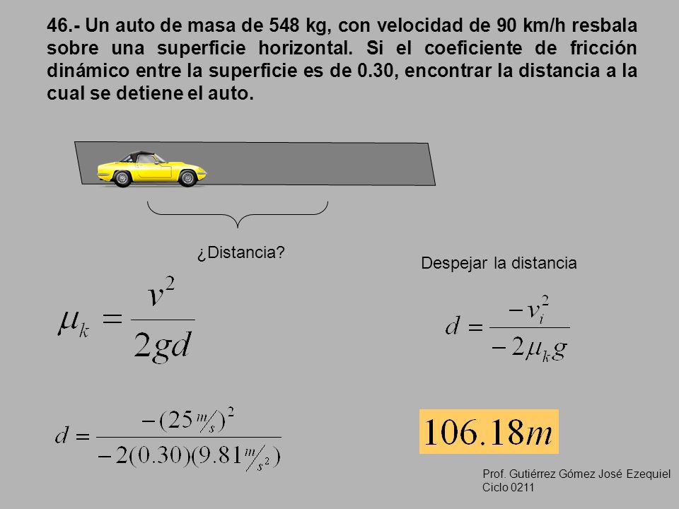 46.- Un auto de masa de 548 kg, con velocidad de 90 km/h resbala sobre una superficie horizontal. Si el coeficiente de fricción dinámico entre la superficie es de 0.30, encontrar la distancia a la cual se detiene el auto.