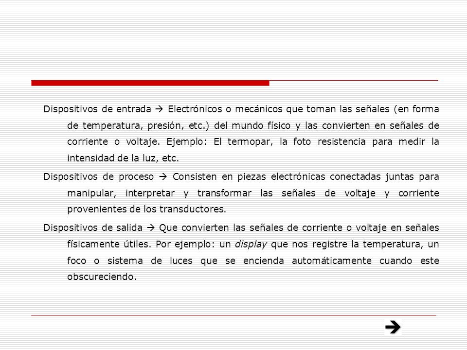 Dispositivos de entrada  Electrónicos o mecánicos que toman las señales (en forma de temperatura, presión, etc.) del mundo físico y las convierten en señales de corriente o voltaje. Ejemplo: El termopar, la foto resistencia para medir la intensidad de la luz, etc.