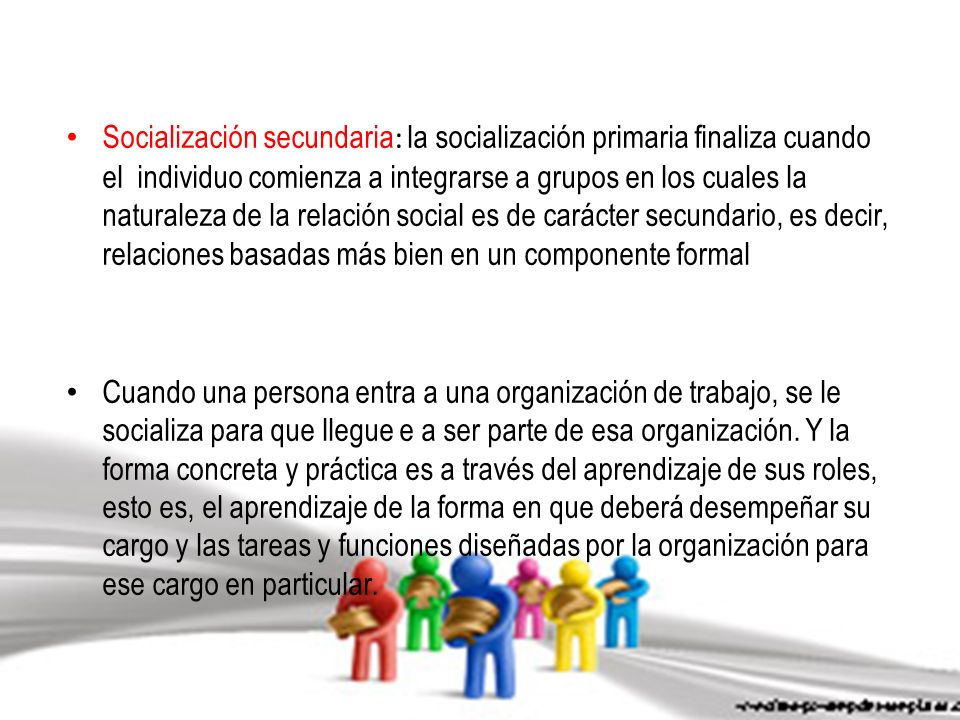 Socialización secundaria: la socialización primaria finaliza cuando el individuo comienza a integrarse a grupos en los cuales la naturaleza de la relación social es de carácter secundario, es decir, relaciones basadas más bien en un componente formal