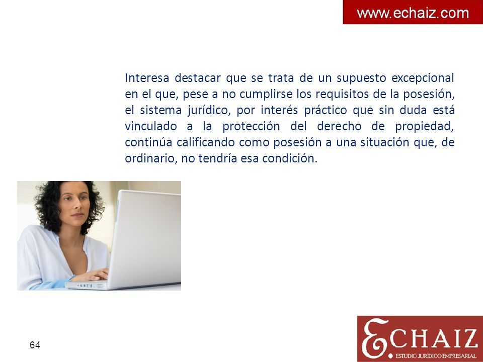 Interesa destacar que se trata de un supuesto excepcional en el que, pese a no cumplirse los requisitos de la posesión, el sistema jurídico, por interés práctico que sin duda está vinculado a la protección del derecho de propiedad, continúa calificando como posesión a una situación que, de ordinario, no tendría esa condición.