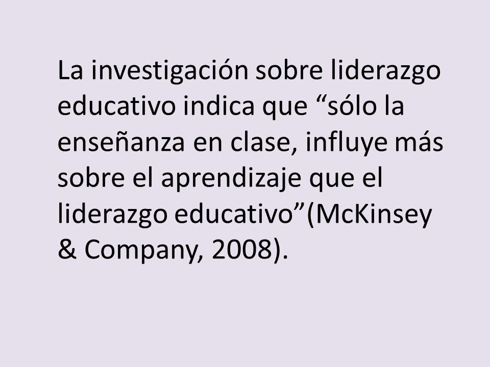 La investigación sobre liderazgo educativo indica que sólo la enseñanza en clase, influye más sobre el aprendizaje que el liderazgo educativo (McKinsey & Company, 2008).