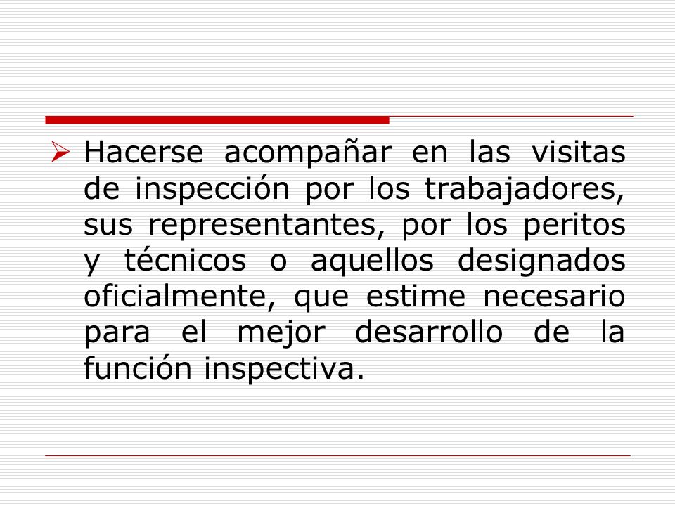 Hacerse acompañar en las visitas de inspección por los trabajadores, sus representantes, por los peritos y técnicos o aquellos designados oficialmente, que estime necesario para el mejor desarrollo de la función inspectiva.