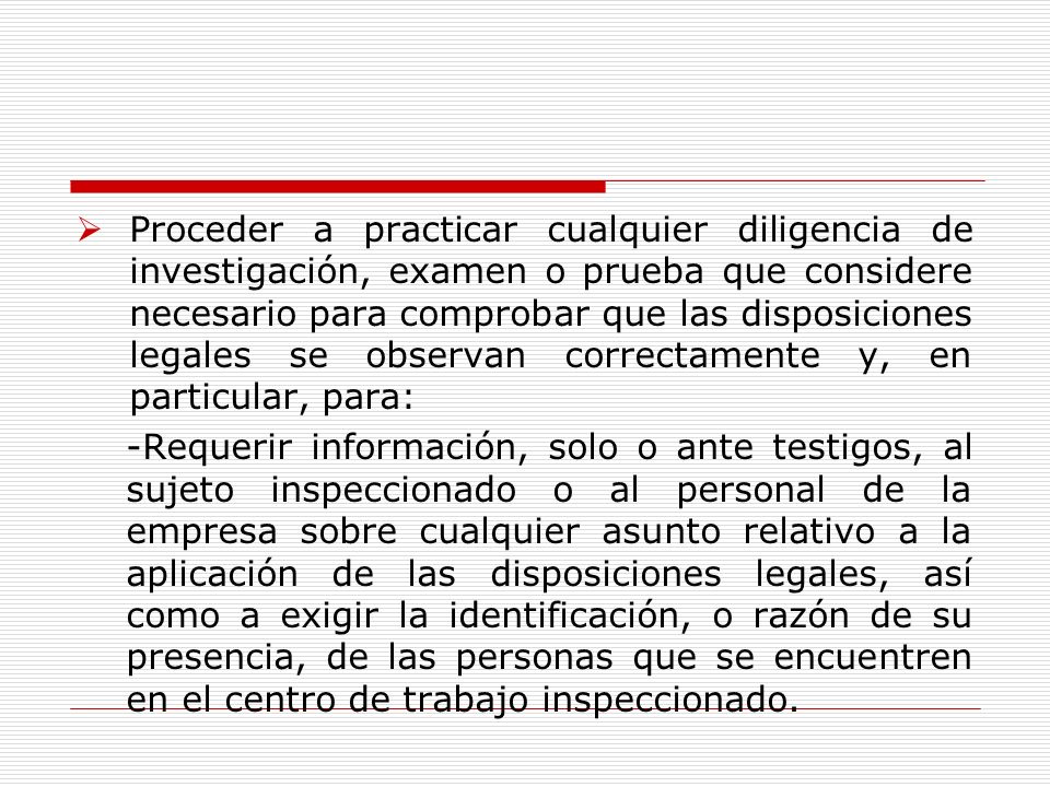Proceder a practicar cualquier diligencia de investigación, examen o prueba que considere necesario para comprobar que las disposiciones legales se observan correctamente y, en particular, para: