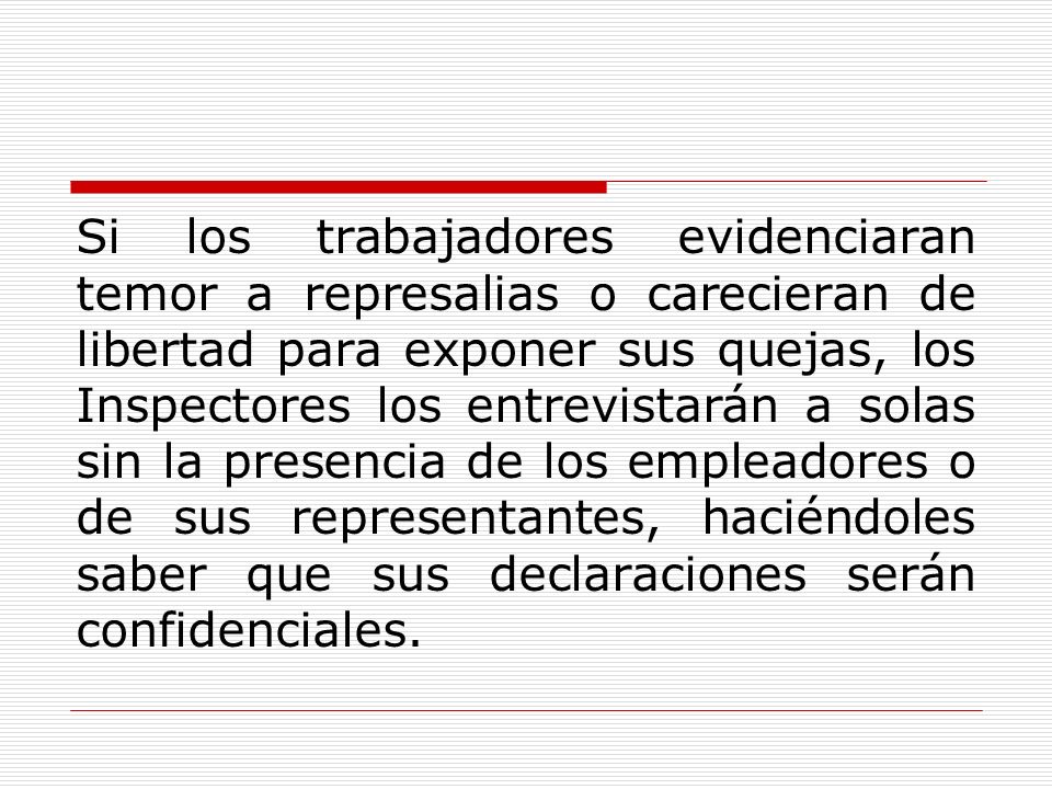 Si los trabajadores evidenciaran temor a represalias o carecieran de libertad para exponer sus quejas, los Inspectores los entrevistarán a solas sin la presencia de los empleadores o de sus representantes, haciéndoles saber que sus declaraciones serán confidenciales.