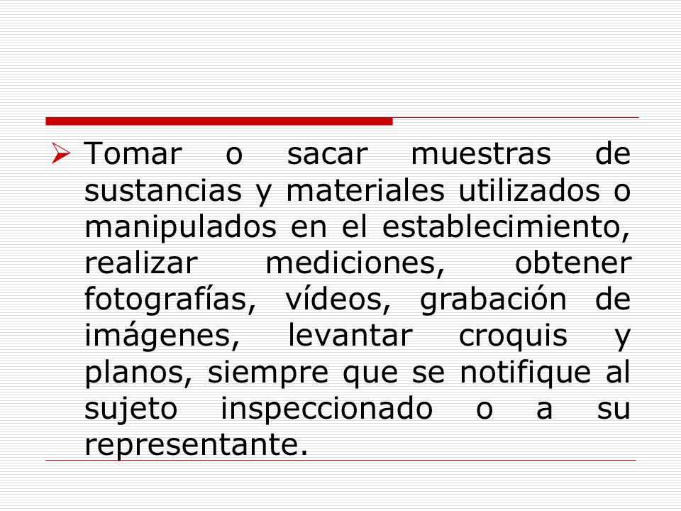 Tomar o sacar muestras de sustancias y materiales utilizados o manipulados en el establecimiento, realizar mediciones, obtener fotografías, vídeos, grabación de imágenes, levantar croquis y planos, siempre que se notifique al sujeto inspeccionado o a su representante.