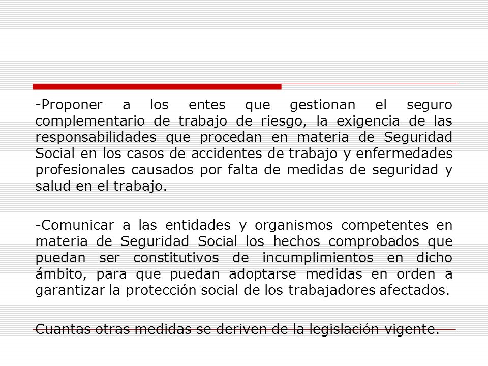 -Proponer a los entes que gestionan el seguro complementario de trabajo de riesgo, la exigencia de las responsabilidades que procedan en materia de Seguridad Social en los casos de accidentes de trabajo y enfermedades profesionales causados por falta de medidas de seguridad y salud en el trabajo.