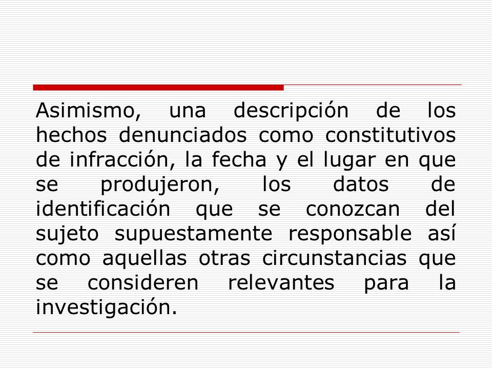 Asimismo, una descripción de los hechos denunciados como constitutivos de infracción, la fecha y el lugar en que se produjeron, los datos de identificación que se conozcan del sujeto supuestamente responsable así como aquellas otras circunstancias que se consideren relevantes para la investigación.