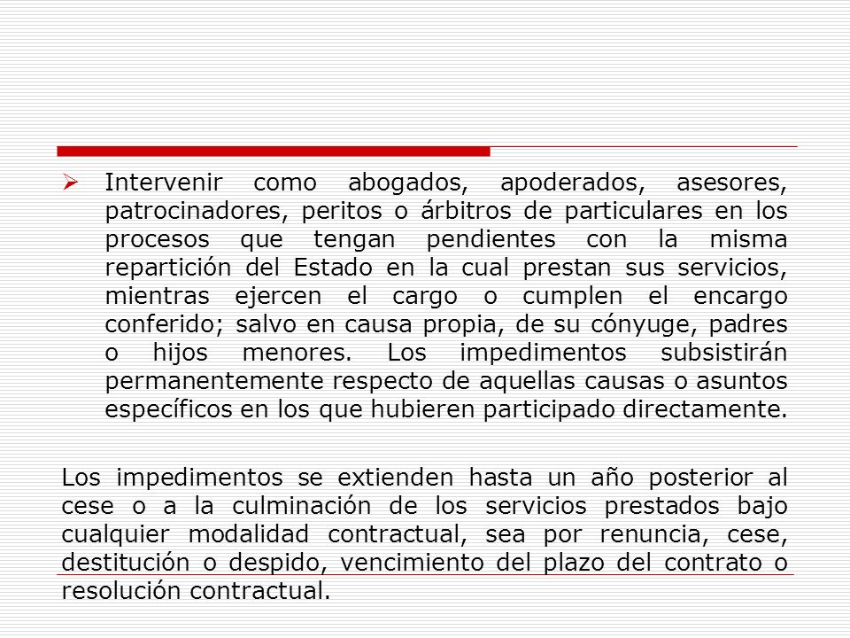 Intervenir como abogados, apoderados, asesores, patrocinadores, peritos o árbitros de particulares en los procesos que tengan pendientes con la misma repartición del Estado en la cual prestan sus servicios, mientras ejercen el cargo o cumplen el encargo conferido; salvo en causa propia, de su cónyuge, padres o hijos menores. Los impedimentos subsistirán permanentemente respecto de aquellas causas o asuntos específicos en los que hubieren participado directamente.
