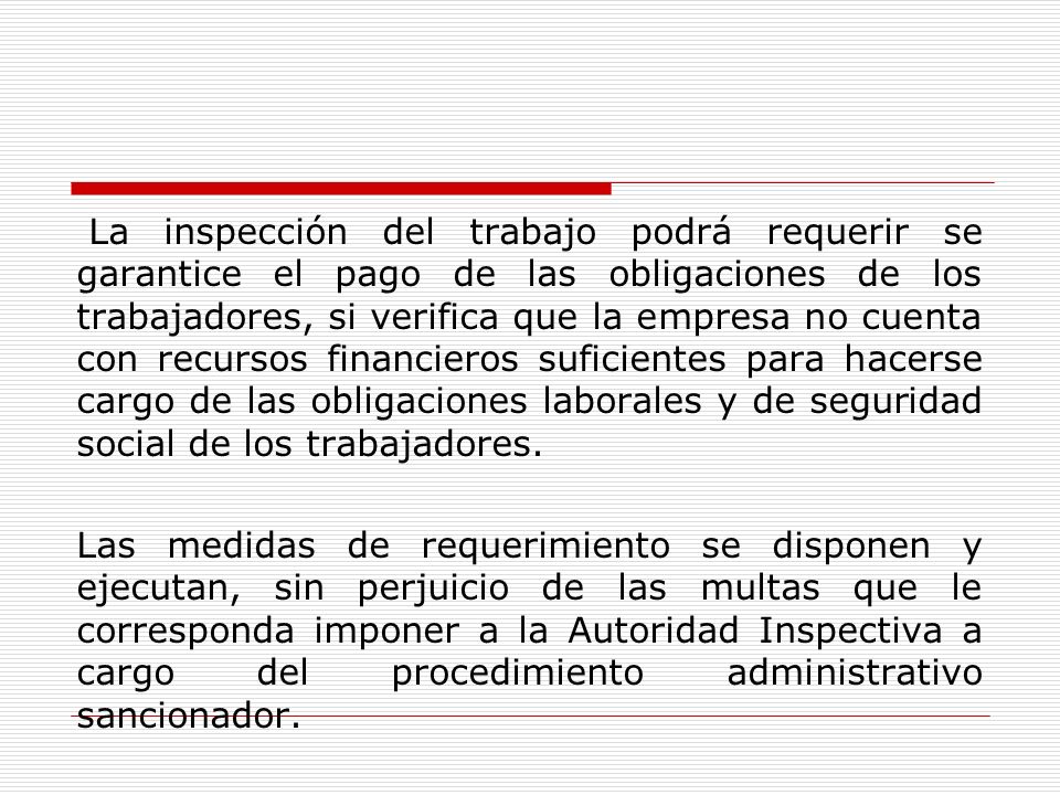 La inspección del trabajo podrá requerir se garantice el pago de las obligaciones de los trabajadores, si verifica que la empresa no cuenta con recursos financieros suficientes para hacerse cargo de las obligaciones laborales y de seguridad social de los trabajadores.