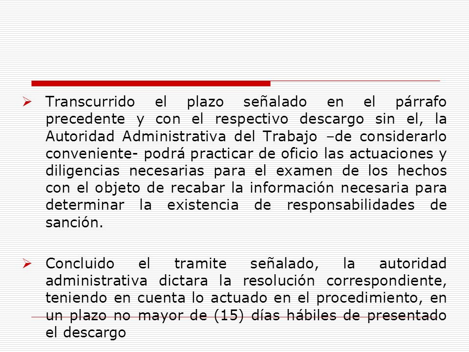 Transcurrido el plazo señalado en el párrafo precedente y con el respectivo descargo sin el, la Autoridad Administrativa del Trabajo –de considerarlo conveniente- podrá practicar de oficio las actuaciones y diligencias necesarias para el examen de los hechos con el objeto de recabar la información necesaria para determinar la existencia de responsabilidades de sanción.