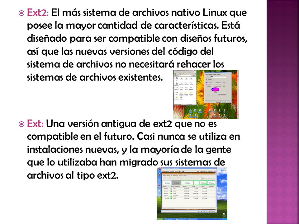 Ext2: El más sistema de archivos nativo Linux que posee la mayor cantidad de características. Está diseñado para ser compatible con diseños futuros, así que las nuevas versiones del código del sistema de archivos no necesitará rehacer los sistemas de archivos existentes.