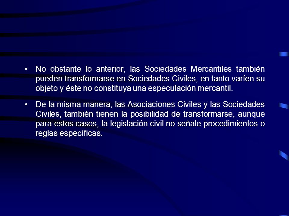 No obstante lo anterior, las Sociedades Mercantiles también pueden transformarse en Sociedades Civiles, en tanto varíen su objeto y éste no constituya una especulación mercantil.