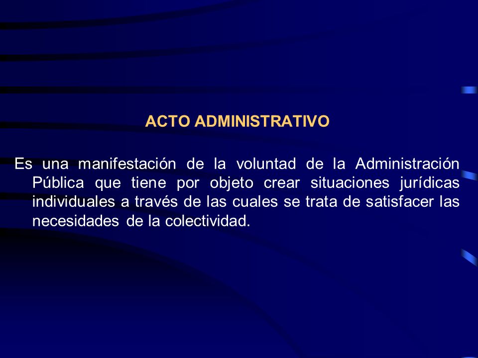 ACTO ADMINISTRATIVO Es una manifestación de la voluntad de la Administración Pública que tiene por objeto crear situaciones jurídicas individuales a través de las cuales se trata de satisfacer las necesidades de la colectividad.
