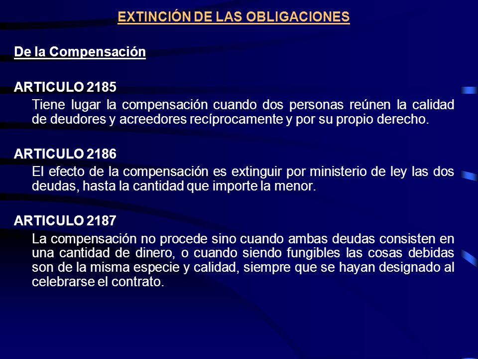 EXTINCIÓN DE LAS OBLIGACIONES De la Compensación ARTICULO 2185 Tiene lugar la compensación cuando dos personas reúnen la calidad de deudores y acreedores recíprocamente y por su propio derecho.