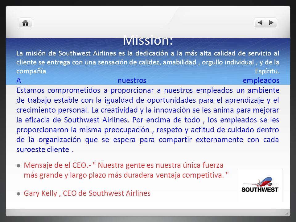 Mission: La misión de Southwest Airlines es la dedicación a la más alta calidad de servicio al cliente se entrega con una sensación de calidez, amabilidad , orgullo individual , y de la compañía Espíritu. A nuestros empleados Estamos comprometidos a proporcionar a nuestros empleados un ambiente de trabajo estable con la igualdad de oportunidades para el aprendizaje y el crecimiento personal. La creatividad y la innovación se les anima para mejorar la eficacia de Southwest Airlines. Por encima de todo , los empleados se les proporcionaron la misma preocupación , respeto y actitud de cuidado dentro de la organización que se espera para compartir externamente con cada suroeste cliente .
