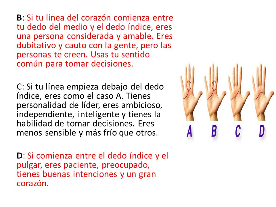 B: Si tu línea del corazón comienza entre tu dedo del medio y el dedo índice, eres una persona considerada y amable. Eres dubitativo y cauto con la gente, pero las personas te creen. Usas tu sentido común para tomar decisiones.