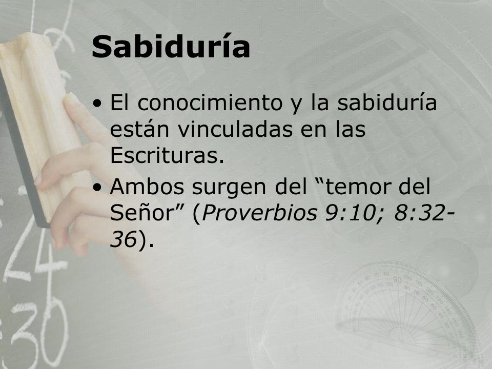 Sabiduría El conocimiento y la sabiduría están vinculadas en las Escrituras. Ambos surgen del temor del Señor (Proverbios 9:10; 8:32-36).