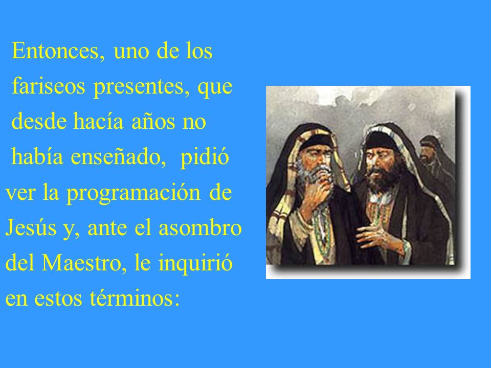 Entonces, uno de los fariseos presentes, que desde hacía años no había enseñado, pidió ver la programación de Jesús y, ante el asombro del Maestro, le inquirió en estos términos: