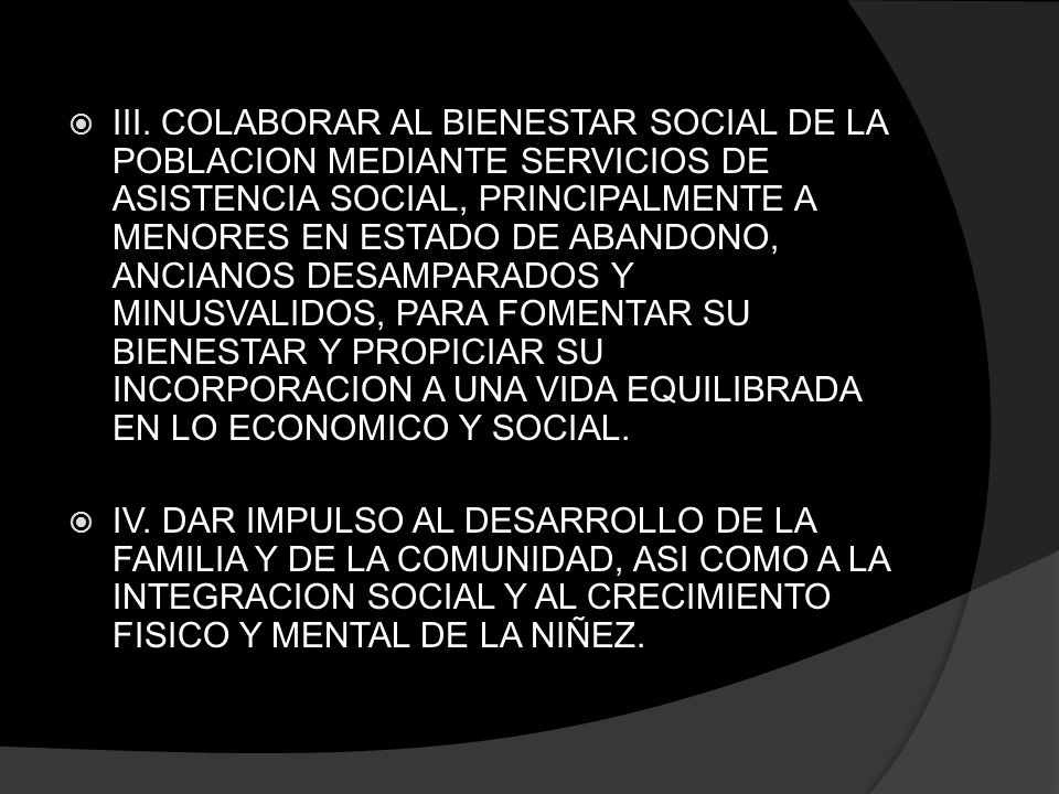 III. COLABORAR AL BIENESTAR SOCIAL DE LA POBLACION MEDIANTE SERVICIOS DE ASISTENCIA SOCIAL, PRINCIPALMENTE A MENORES EN ESTADO DE ABANDONO, ANCIANOS DESAMPARADOS Y MINUSVALIDOS, PARA FOMENTAR SU BIENESTAR Y PROPICIAR SU INCORPORACION A UNA VIDA EQUILIBRADA EN LO ECONOMICO Y SOCIAL.