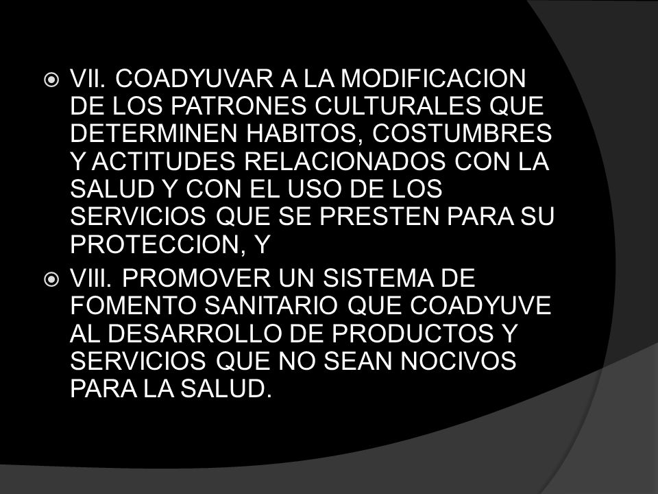 VII. COADYUVAR A LA MODIFICACION DE LOS PATRONES CULTURALES QUE DETERMINEN HABITOS, COSTUMBRES Y ACTITUDES RELACIONADOS CON LA SALUD Y CON EL USO DE LOS SERVICIOS QUE SE PRESTEN PARA SU PROTECCION, Y