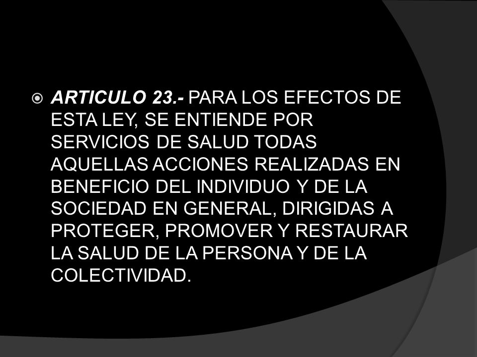 ARTICULO 23.- PARA LOS EFECTOS DE ESTA LEY, SE ENTIENDE POR SERVICIOS DE SALUD TODAS AQUELLAS ACCIONES REALIZADAS EN BENEFICIO DEL INDIVIDUO Y DE LA SOCIEDAD EN GENERAL, DIRIGIDAS A PROTEGER, PROMOVER Y RESTAURAR LA SALUD DE LA PERSONA Y DE LA COLECTIVIDAD.