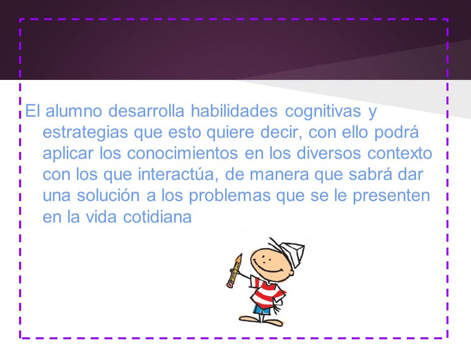 El alumno desarrolla habilidades cognitivas y estrategias que esto quiere decir, con ello podrá aplicar los conocimientos en los diversos contexto con los que interactúa, de manera que sabrá dar una solución a los problemas que se le presenten en la vida cotidiana