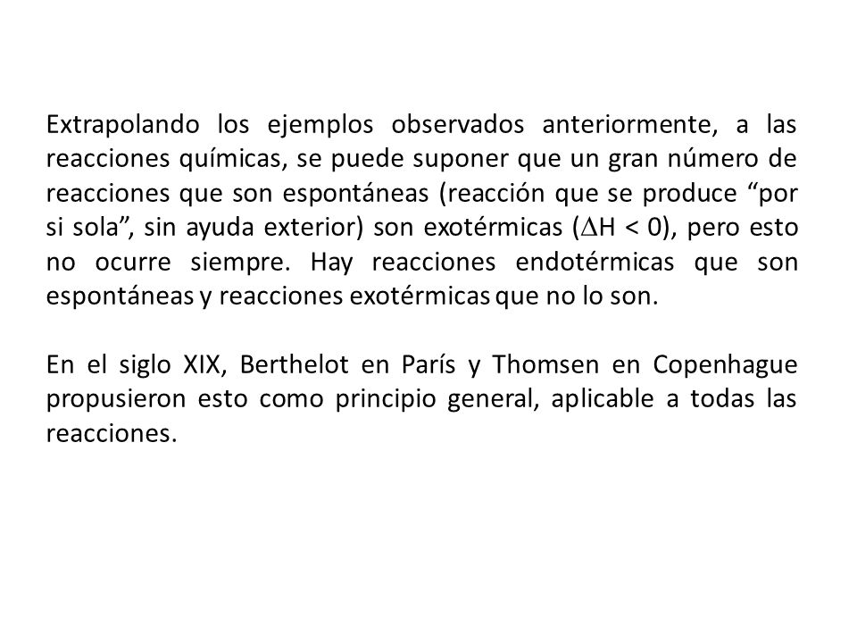 Extrapolando los ejemplos observados anteriormente, a las reacciones químicas, se puede suponer que un gran número de reacciones que son espontáneas (reacción que se produce por si sola , sin ayuda exterior) son exotérmicas (H < 0), pero esto no ocurre siempre. Hay reacciones endotérmicas que son espontáneas y reacciones exotérmicas que no lo son.