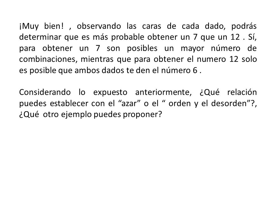 ¡Muy bien! , observando las caras de cada dado, podrás determinar que es más probable obtener un 7 que un 12 . Sí, para obtener un 7 son posibles un mayor número de combinaciones, mientras que para obtener el numero 12 solo es posible que ambos dados te den el número 6 .