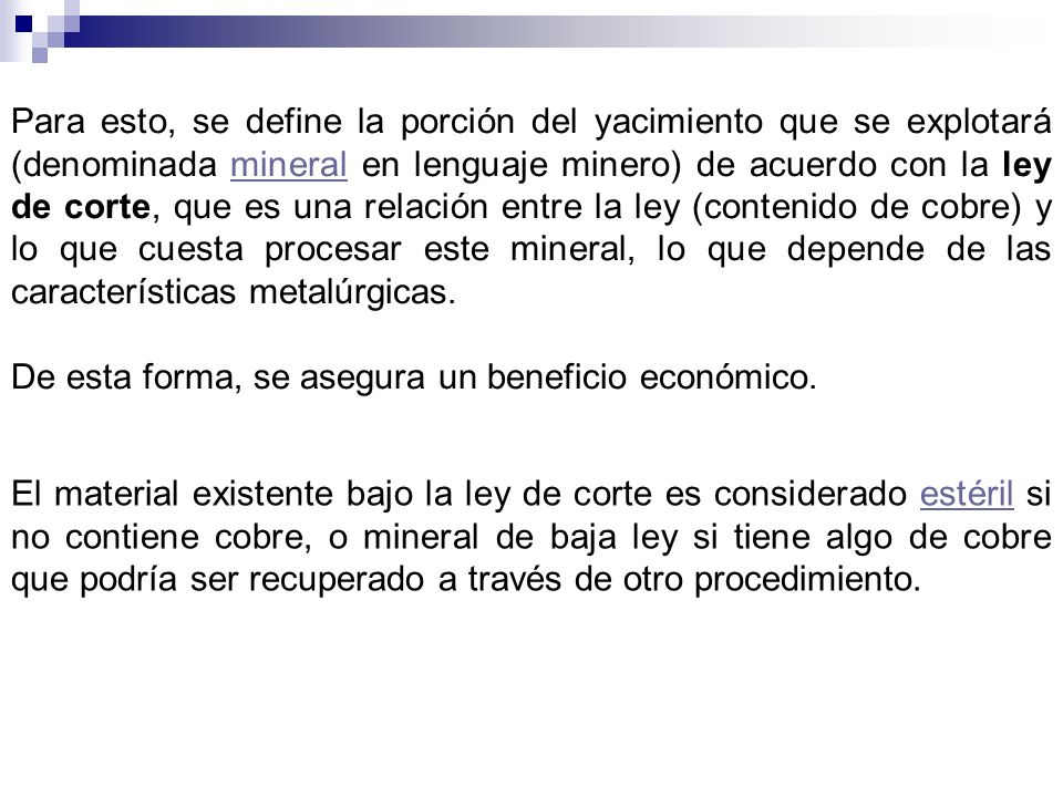 Para esto, se define la porción del yacimiento que se explotará (denominada mineral en lenguaje minero) de acuerdo con la ley de corte, que es una relación entre la ley (contenido de cobre) y lo que cuesta procesar este mineral, lo que depende de las características metalúrgicas.