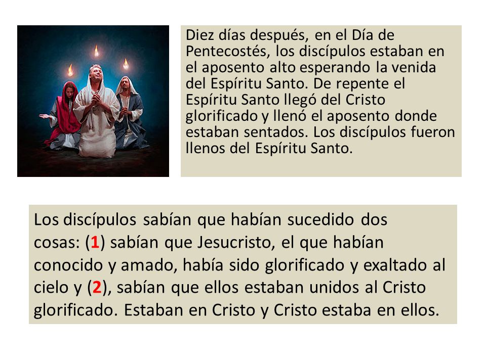 Diez días después, en el Día de Pentecostés, los discípulos estaban en el aposento alto esperando la venida del Espíritu Santo. De repente el Espíritu Santo llegó del Cristo glorificado y llenó el aposento donde estaban sentados. Los discípulos fueron llenos del Espíritu Santo.