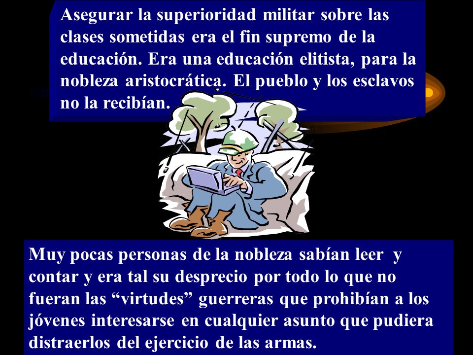 Asegurar la superioridad militar sobre las clases sometidas era el fin supremo de la educación. Era una educación elitista, para la nobleza aristocrática. El pueblo y los esclavos no la recibían.