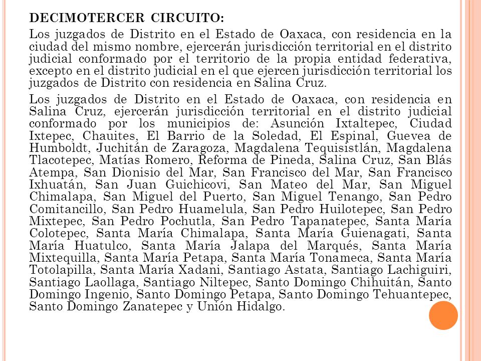 DECIMOTERCER CIRCUITO: Los juzgados de Distrito en el Estado de Oaxaca, con residencia en la ciudad del mismo nombre, ejercerán jurisdicción territorial en el distrito judicial conformado por el territorio de la propia entidad federativa, excepto en el distrito judicial en el que ejercen jurisdicción territorial los juzgados de Distrito con residencia en Salina Cruz.