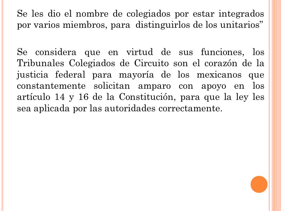 Se les dio el nombre de colegiados por estar integrados por varios miembros, para distinguirlos de los unitarios Se considera que en virtud de sus funciones, los Tribunales Colegiados de Circuito son el corazón de la justicia federal para mayoría de los mexicanos que constantemente solicitan amparo con apoyo en los artículo 14 y 16 de la Constitución, para que la ley les sea aplicada por las autoridades correctamente.