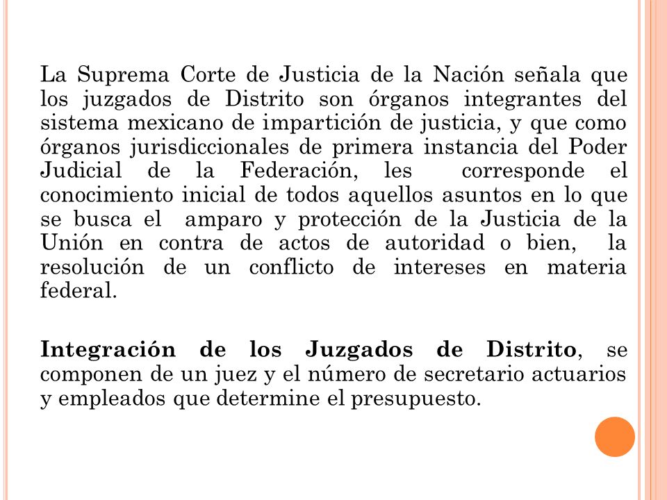 La Suprema Corte de Justicia de la Nación señala que los juzgados de Distrito son órganos integrantes del sistema mexicano de impartición de justicia, y que como órganos jurisdiccionales de primera instancia del Poder Judicial de la Federación, les corresponde el conocimiento inicial de todos aquellos asuntos en lo que se busca el amparo y protección de la Justicia de la Unión en contra de actos de autoridad o bien, la resolución de un conflicto de intereses en materia federal.