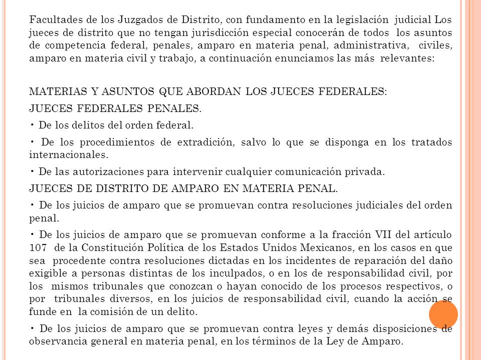 Facultades de los Juzgados de Distrito, con fundamento en la legislación judicial Los jueces de distrito que no tengan jurisdicción especial conocerán de todos los asuntos de competencia federal, penales, amparo en materia penal, administrativa, civiles, amparo en materia civil y trabajo, a continuación enunciamos las más relevantes: MATERIAS Y ASUNTOS QUE ABORDAN LOS JUECES FEDERALES: JUECES FEDERALES PENALES.