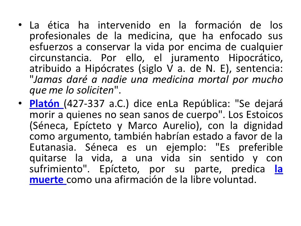 La ética ha intervenido en la formación de los profesionales de la medicina, que ha enfocado sus esfuerzos a conservar la vida por encima de cualquier circunstancia. Por ello, el juramento Hipocrático, atribuido a Hipócrates (siglo V a. de N. E), sentencia: Jamas daré a nadie una medicina mortal por mucho que me lo soliciten .