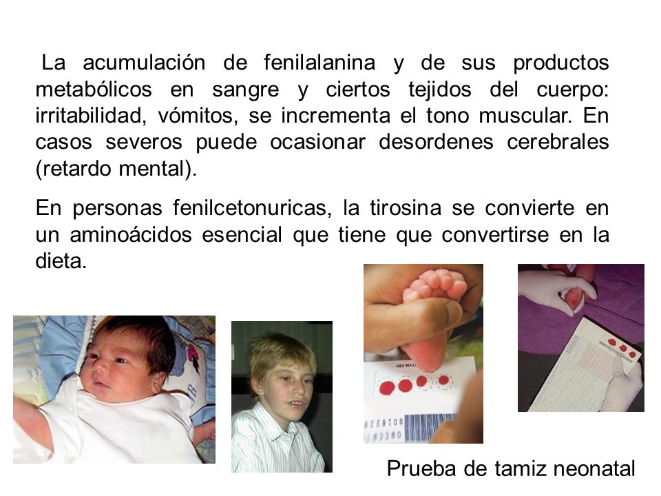 La acumulación de fenilalanina y de sus productos metabólicos en sangre y ciertos tejidos del cuerpo: irritabilidad, vómitos, se incrementa el tono muscular. En casos severos puede ocasionar desordenes cerebrales (retardo mental).