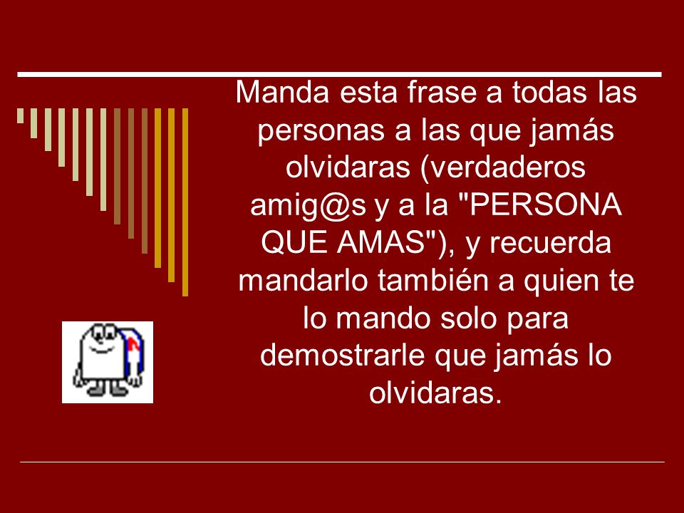 Manda esta frase a todas las personas a las que jamás olvidaras (verdaderos y a la PERSONA QUE AMAS ), y recuerda mandarlo también a quien te lo mando solo para demostrarle que jamás lo olvidaras.