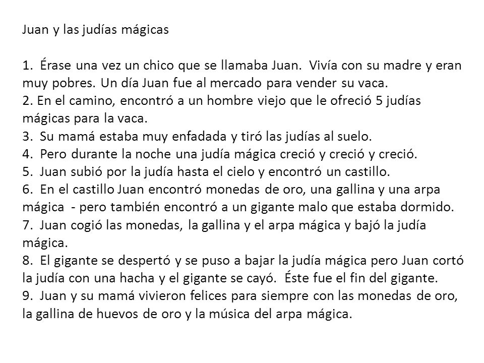 Juan y las judías mágicas 1. Érase una vez un chico que se llamaba Juan. Vivía con su madre y eran muy pobres. Un día Juan fue al mercado para vender su vaca. 2. En el camino, encontró a un hombre viejo que le ofreció 5 judías mágicas para la vaca. 3. Su mamá estaba muy enfadada y tiró las judías al suelo. 4. Pero durante la noche una judía mágica creció y creció y creció. 5. Juan subió por la judía hasta el cielo y encontró un castillo. 6. En el castillo Juan encontró monedas de oro, una gallina y una arpa mágica - pero también encontró a un gigante malo que estaba dormido. 7. Juan cogió las monedas, la gallina y el arpa mágica y bajó la judía mágica. 8. El gigante se despertó y se puso a bajar la judía mágica pero Juan cortó la judía con una hacha y el gigante se cayó. Éste fue el fin del gigante. 9. Juan y su mamá vivieron felices para siempre con las monedas de oro, la gallina de huevos de oro y la música del arpa mágica.