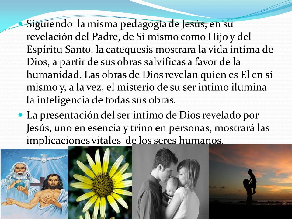 Siguiendo la misma pedagogía de Jesús, en su revelación del Padre, de Si mismo como Hijo y del Espíritu Santo, la catequesis mostrara la vida intima de Dios, a partir de sus obras salvíficas a favor de la humanidad. Las obras de Dios revelan quien es El en si mismo y, a la vez, el misterio de su ser intimo ilumina la inteligencia de todas sus obras.