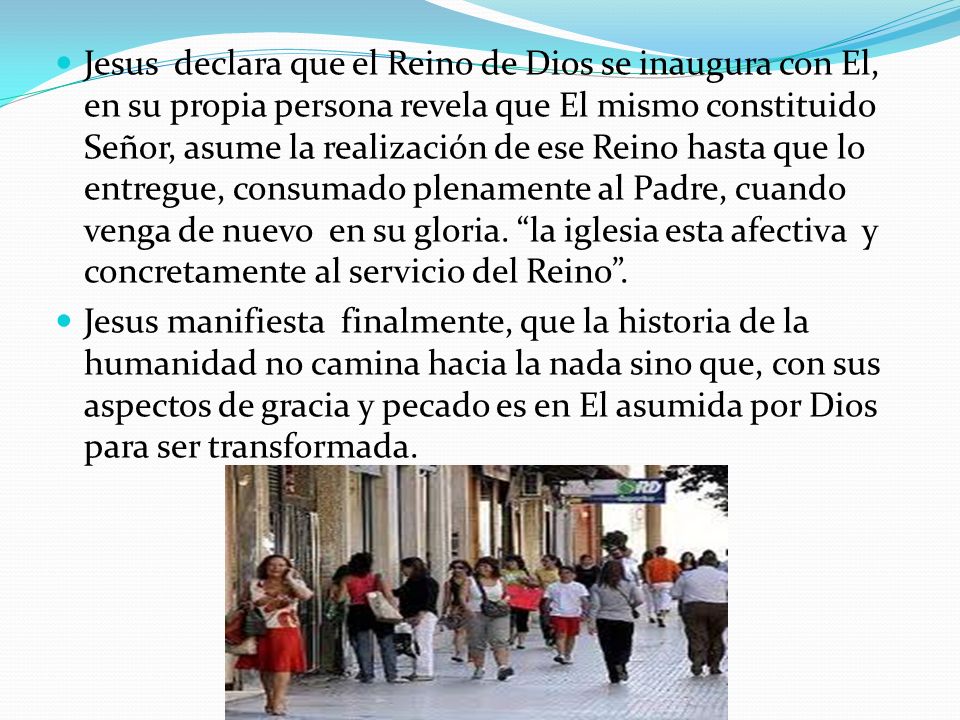 Jesus declara que el Reino de Dios se inaugura con El, en su propia persona revela que El mismo constituido Señor, asume la realización de ese Reino hasta que lo entregue, consumado plenamente al Padre, cuando venga de nuevo en su gloria. la iglesia esta afectiva y concretamente al servicio del Reino .
