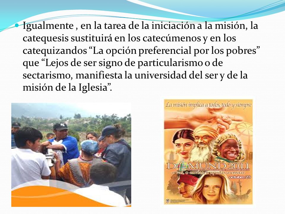 Igualmente , en la tarea de la iniciación a la misión, la catequesis sustituirá en los catecúmenos y en los catequizandos La opción preferencial por los pobres que Lejos de ser signo de particularismo o de sectarismo, manifiesta la universidad del ser y de la misión de la Iglesia .