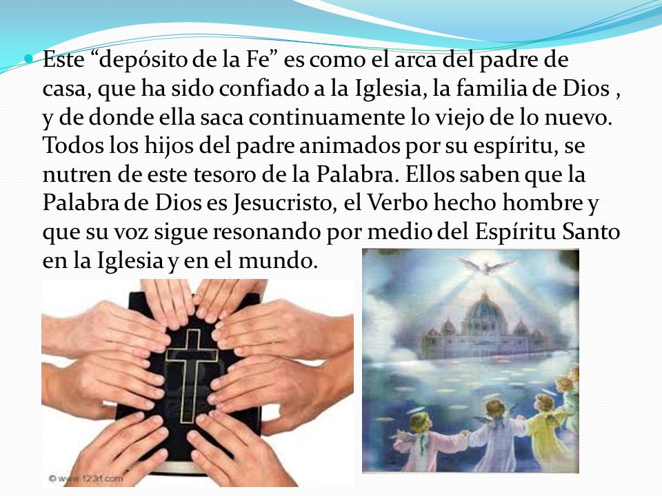 Este depósito de la Fe es como el arca del padre de casa, que ha sido confiado a la Iglesia, la familia de Dios , y de donde ella saca continuamente lo viejo de lo nuevo. Todos los hijos del padre animados por su espíritu, se nutren de este tesoro de la Palabra. Ellos saben que la Palabra de Dios es Jesucristo, el Verbo hecho hombre y que su voz sigue resonando por medio del Espíritu Santo en la Iglesia y en el mundo.