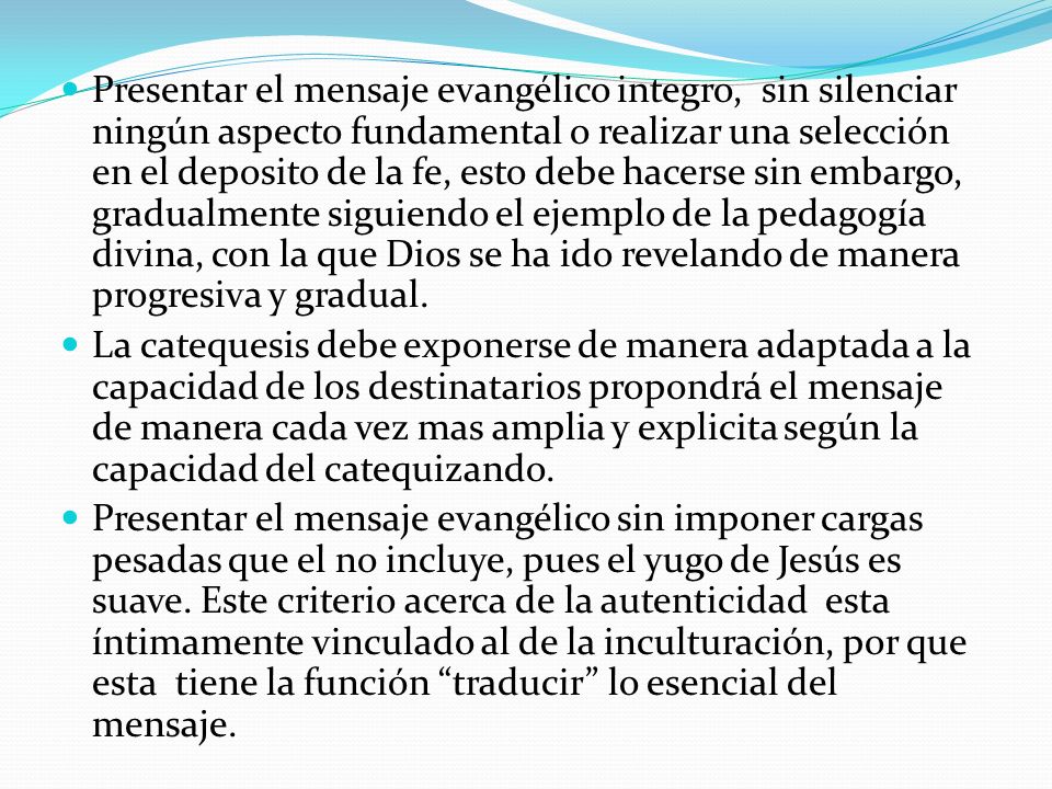 Presentar el mensaje evangélico integro, sin silenciar ningún aspecto fundamental o realizar una selección en el deposito de la fe, esto debe hacerse sin embargo, gradualmente siguiendo el ejemplo de la pedagogía divina, con la que Dios se ha ido revelando de manera progresiva y gradual.