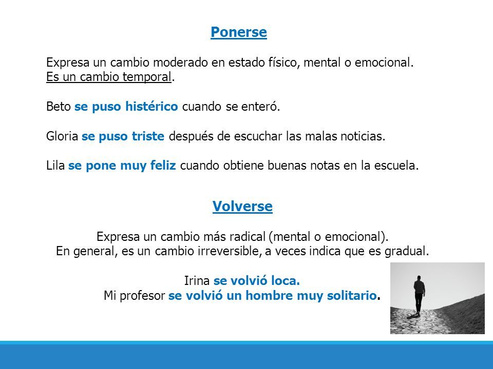 Ponerse Expresa un cambio moderado en estado físico, mental o emocional. Es un cambio temporal. Beto se puso histérico cuando se enteró.