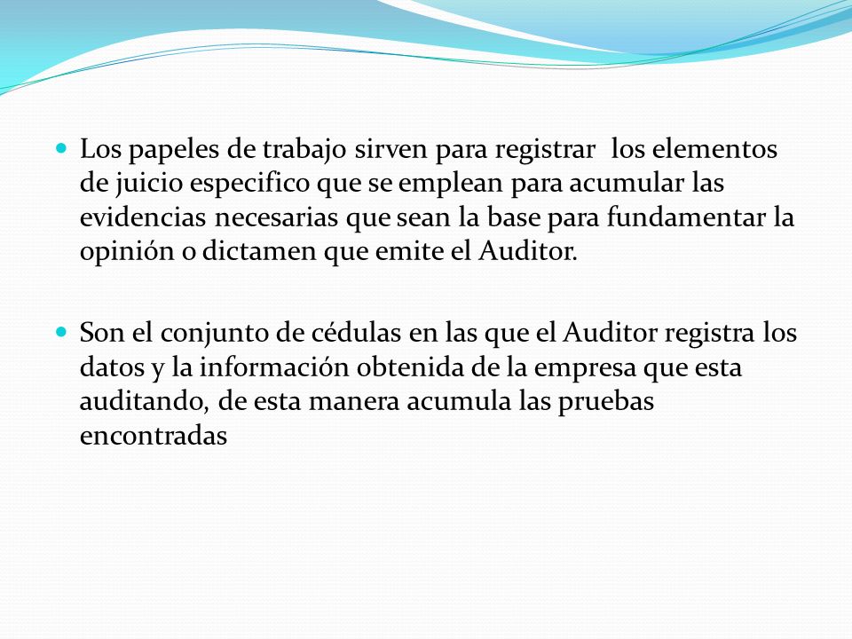 Los papeles de trabajo sirven para registrar los elementos de juicio especifico que se emplean para acumular las evidencias necesarias que sean la base para fundamentar la opinión o dictamen que emite el Auditor.