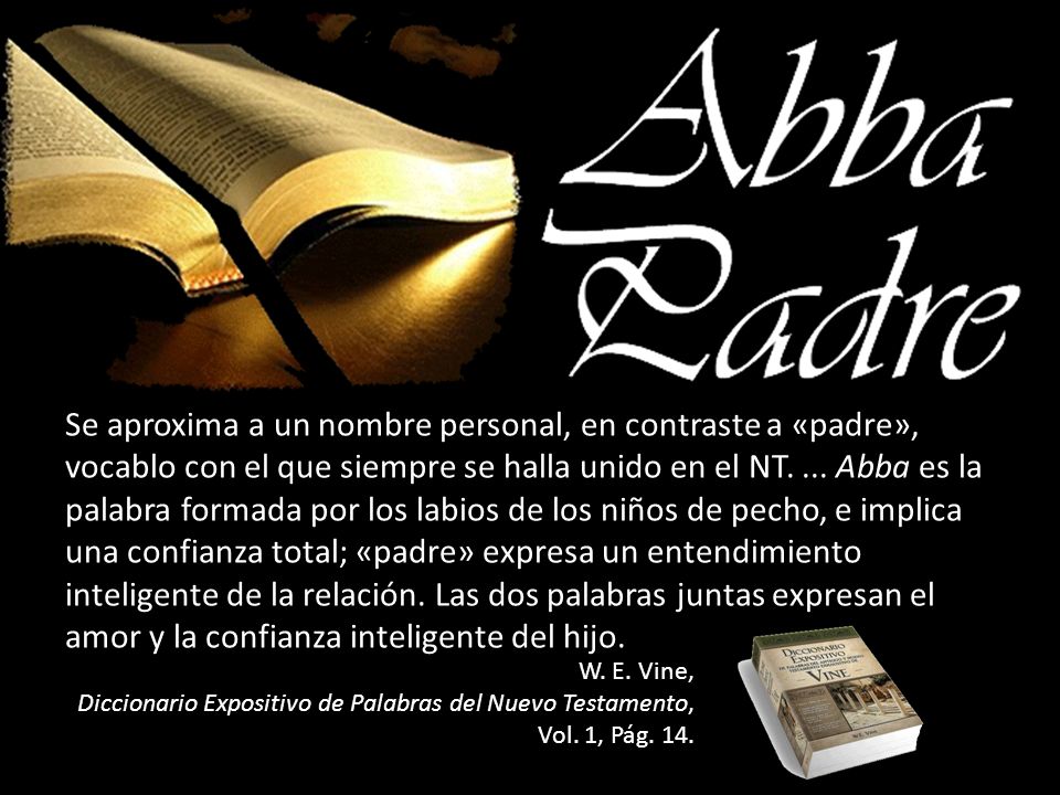 Se aproxima a un nombre personal, en contraste a «padre», vocablo con el que siempre se halla unido en el NT. ... Abba es la palabra formada por los labios de los niños de pecho, e implica una confianza total; «padre» expresa un entendimiento inteligente de la relación. Las dos palabras juntas expresan el amor y la confianza inteligente del hijo.