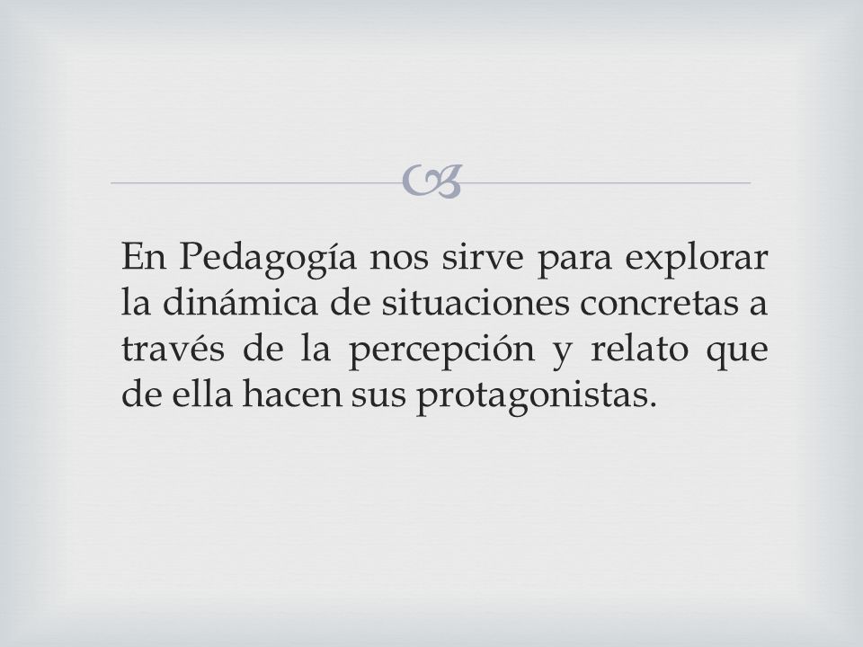 En Pedagogía nos sirve para explorar la dinámica de situaciones concretas a través de la percepción y relato que de ella hacen sus protagonistas.